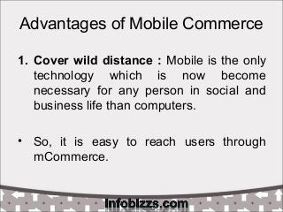Advantages of Mobile Commerce
1. Cover wild distance : Mobile is the only
technology which is now become
necessary for any person in social and
business life than computers.
• So, it is easy to reach users through
mCommerce.
 