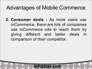 Advantages of Mobile Commerce
2. Consumer deals : As more users use
mCommerce, there are lots of companies
use mCommerce site to reach them by
giving different and better deals in
comparison of their competitor.
 