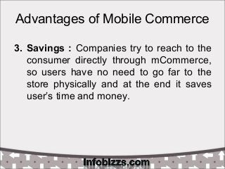Advantages of Mobile Commerce
3. Savings : Companies try to reach to the
consumer directly through mCommerce,
so users have no need to go far to the
store physically and at the end it saves
user’s time and money.
 