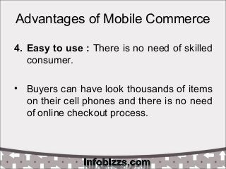 Advantages of Mobile Commerce
4. Easy to use : There is no need of skilled
consumer.
• Buyers can have look thousands of items
on their cell phones and there is no need
of online checkout process.
 