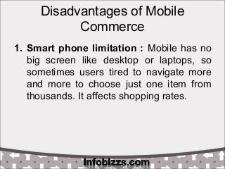 Disadvantages of Mobile
Commerce
1. Smart phone limitation : Mobile has no
big screen like desktop or laptops, so
sometimes users tired to navigate more
and more to choose just one item from
thousands. It affects shopping rates.
 