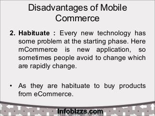 Disadvantages of Mobile
Commerce
2. Habituate : Every new technology has
some problem at the starting phase. Here
mCommerce is new application, so
sometimes people avoid to change which
are rapidly change.
• As they are habituate to buy products
from eCommerce.
 