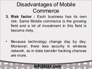 Disadvantages of Mobile
Commerce
3. Risk factor : Each business has its own
risk. Same Moblie commerce is the growing
field and a lot of investment in this field is
become risky.
• Because technology change day by day.
Moreover, there less security in wireless
network, so in data transfer hacking chances
are more.
 