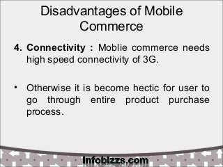Disadvantages of Mobile
Commerce
4. Connectivity : Moblie commerce needs
high speed connectivity of 3G.
• Otherwise it is become hectic for user to
go through entire product purchase
process.
 