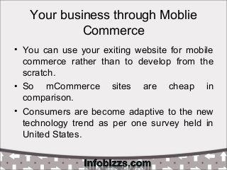 Your business through Moblie
Commerce
• You can use your exiting website for mobile
commerce rather than to develop from the
scratch.
• So mCommerce sites are cheap in
comparison.
• Consumers are become adaptive to the new
technology trend as per one survey held in
United States.
 