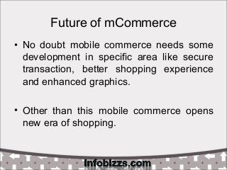 Future of mCommerce
• No doubt mobile commerce needs some
development in specific area like secure
transaction, better shopping experience
and enhanced graphics.
• Other than this mobile commerce opens
new era of shopping.
 