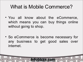What is Mobile Commerce?
• You all know about the eCommerce,
which means you can buy things online
without going to shop.
• So eCommerce is become necessary for
any business to get good sales over
internet.
 