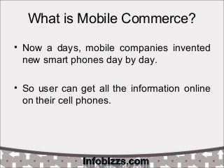 What is Mobile Commerce?
• Now a days, mobile companies invented
new smart phones day by day.
• So user can get all the information online
on their cell phones.
 