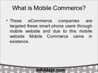 What is Mobile Commerce?
• These eCommerce companies are
targeted these smart phone users through
mobile website and due to this mobile
website Mobile Commerce came in
existence.
 