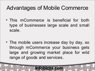 Advantages of Mobile Commerce
• This mCommerce is beneficial for both
type of businesses large scale and small
scale.
• The mobile users increase day by day, so
through mCommerce your business gets
large and growing market place for wild
range of goods and services.
 