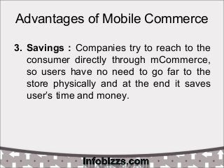 Advantages of Mobile Commerce
3. Savings : Companies try to reach to the
consumer directly through mCommerce,
so users hav...
