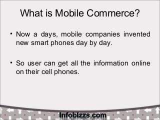 What is Mobile Commerce?
• Now a days, mobile companies invented
new smart phones day by day.
• So user can get all the in...