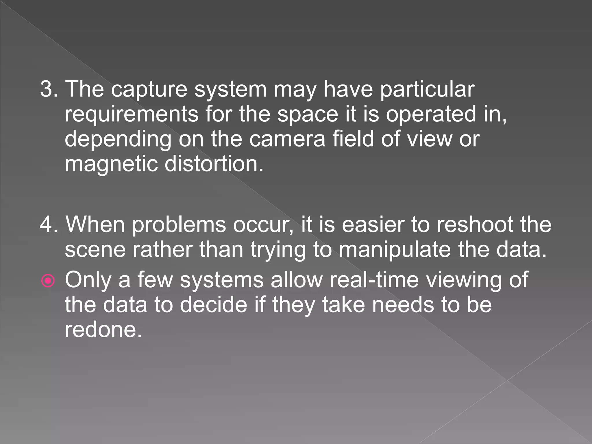 3. The capture system may have particular
requirements for the space it is operated in,
depending on the camera field of view or
magnetic distortion.
4. When problems occur, it is easier to reshoot the
scene rather than trying to manipulate the data.
 Only a few systems allow real-time viewing of
the data to decide if they take needs to be
redone.
 