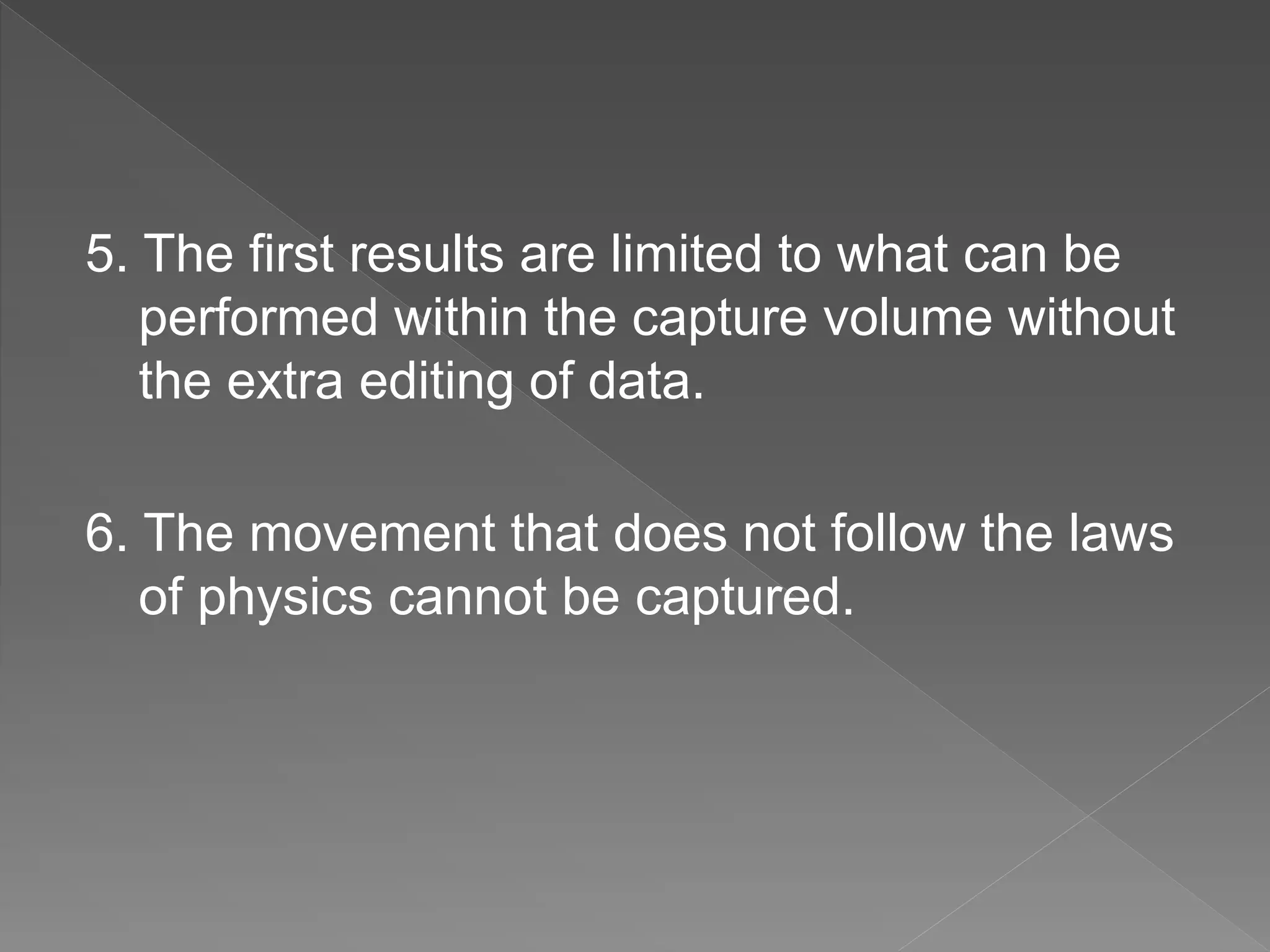 5. The first results are limited to what can be
performed within the capture volume without
the extra editing of data.
6. The movement that does not follow the laws
of physics cannot be captured.
 
