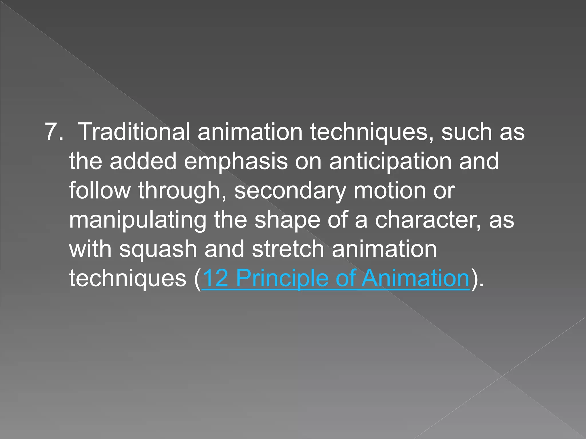 7. Traditional animation techniques, such as
the added emphasis on anticipation and
follow through, secondary motion or
manipulating the shape of a character, as
with squash and stretch animation
techniques (12 Principle of Animation).
 