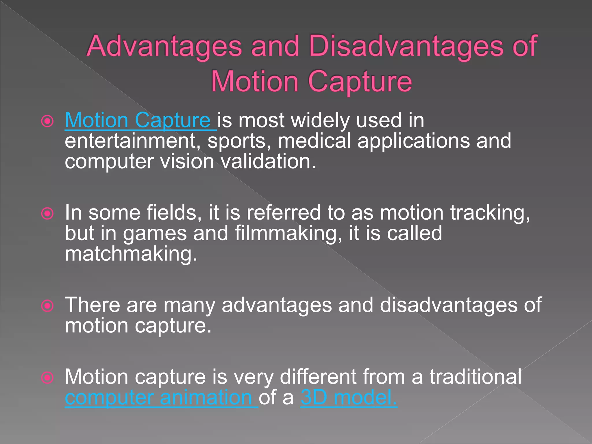  Motion Capture is most widely used in
entertainment, sports, medical applications and
computer vision validation.
 In some fields, it is referred to as motion tracking,
but in games and filmmaking, it is called
matchmaking.
 There are many advantages and disadvantages of
motion capture.
 Motion capture is very different from a traditional
computer animation of a 3D model.
 