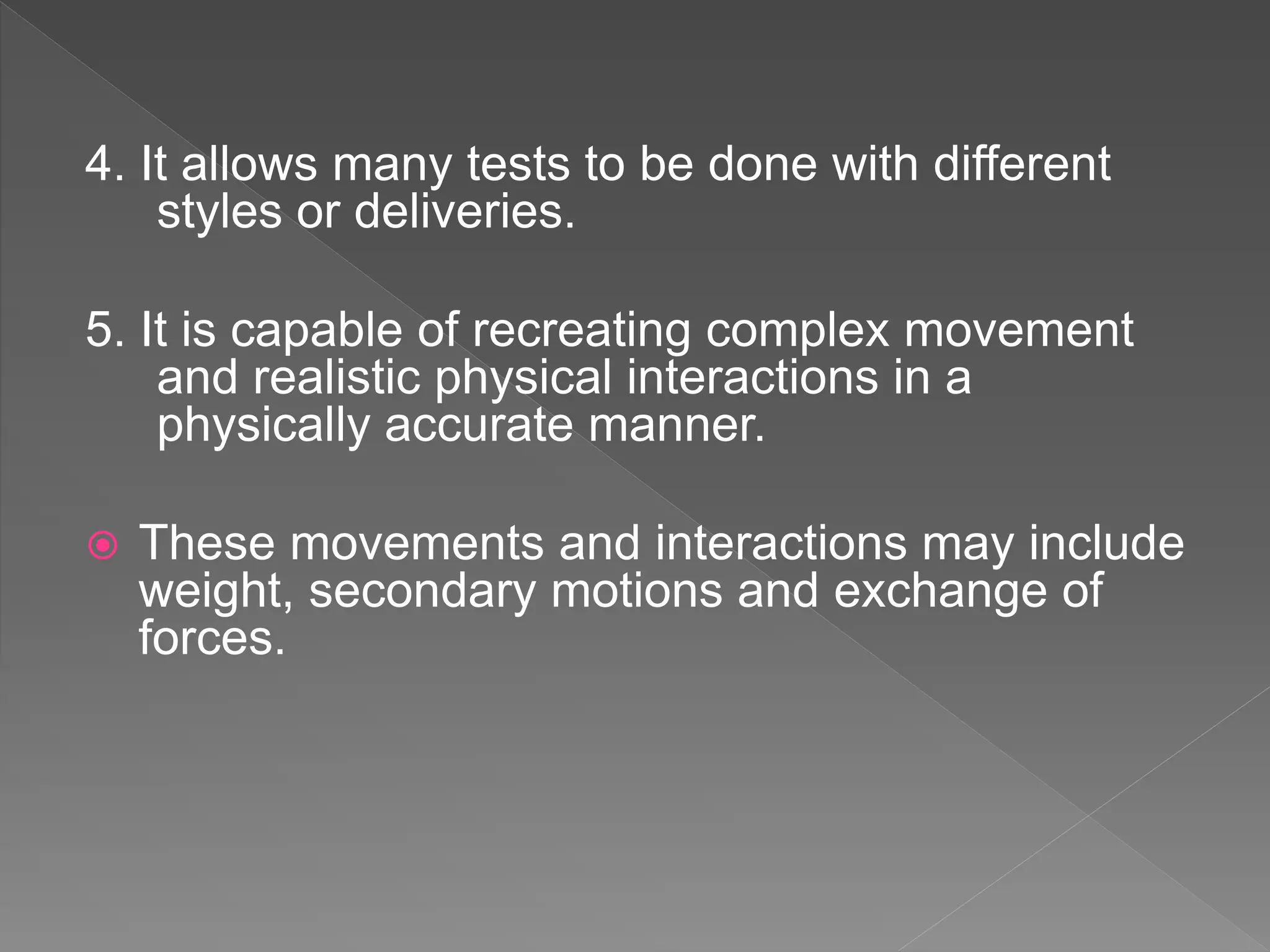 4. It allows many tests to be done with different
styles or deliveries.
5. It is capable of recreating complex movement
and realistic physical interactions in a
physically accurate manner.
 These movements and interactions may include
weight, secondary motions and exchange of
forces.
 