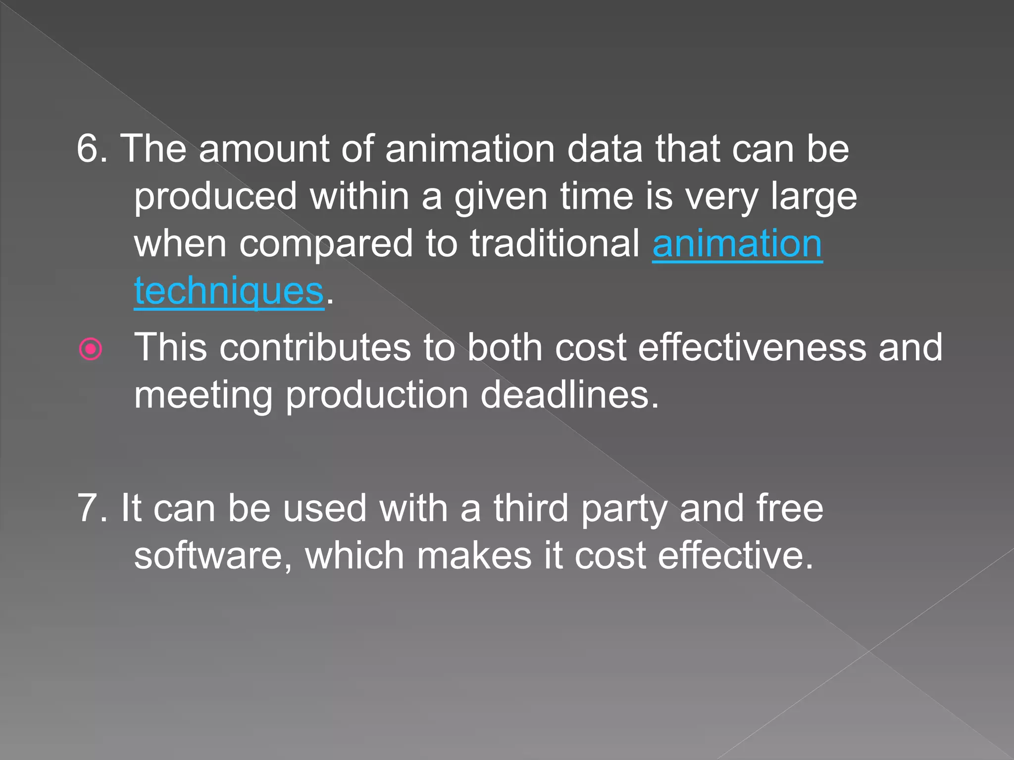 6. The amount of animation data that can be
produced within a given time is very large
when compared to traditional animation
techniques.
 This contributes to both cost effectiveness and
meeting production deadlines.
7. It can be used with a third party and free
software, which makes it cost effective.
 
