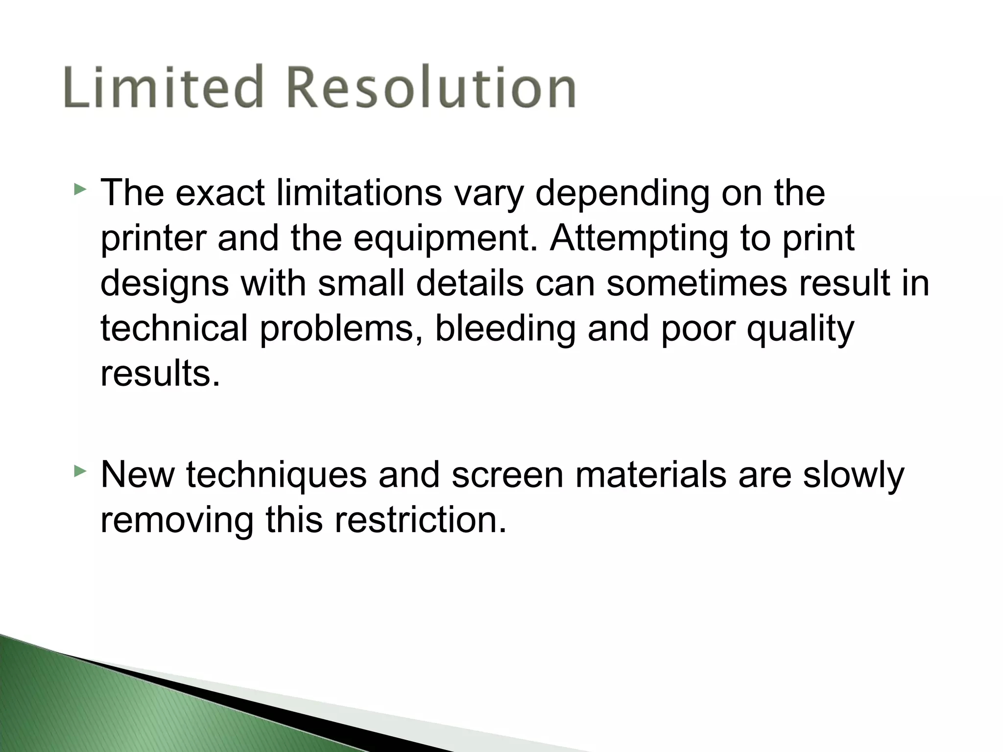    The exact limitations vary depending on the
    printer and the equipment. Attempting to print
    designs with small details can sometimes result in
    technical problems, bleeding and poor quality
    results.

   New techniques and screen materials are slowly
    removing this restriction.
 