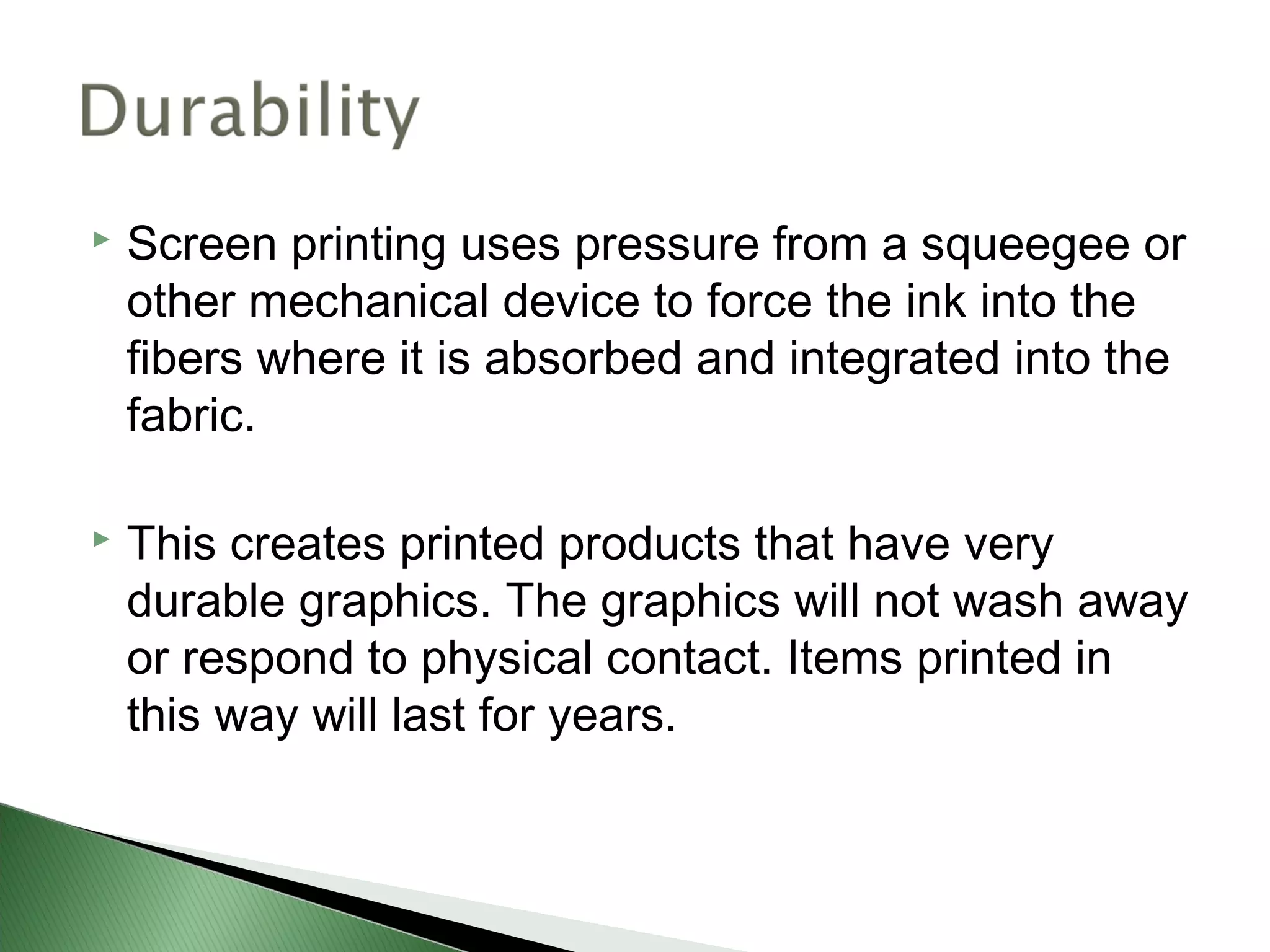    Screen printing uses pressure from a squeegee or
    other mechanical device to force the ink into the
    fibers where it is absorbed and integrated into the
    fabric.

   This creates printed products that have very
    durable graphics. The graphics will not wash away
    or respond to physical contact. Items printed in
    this way will last for years.
 