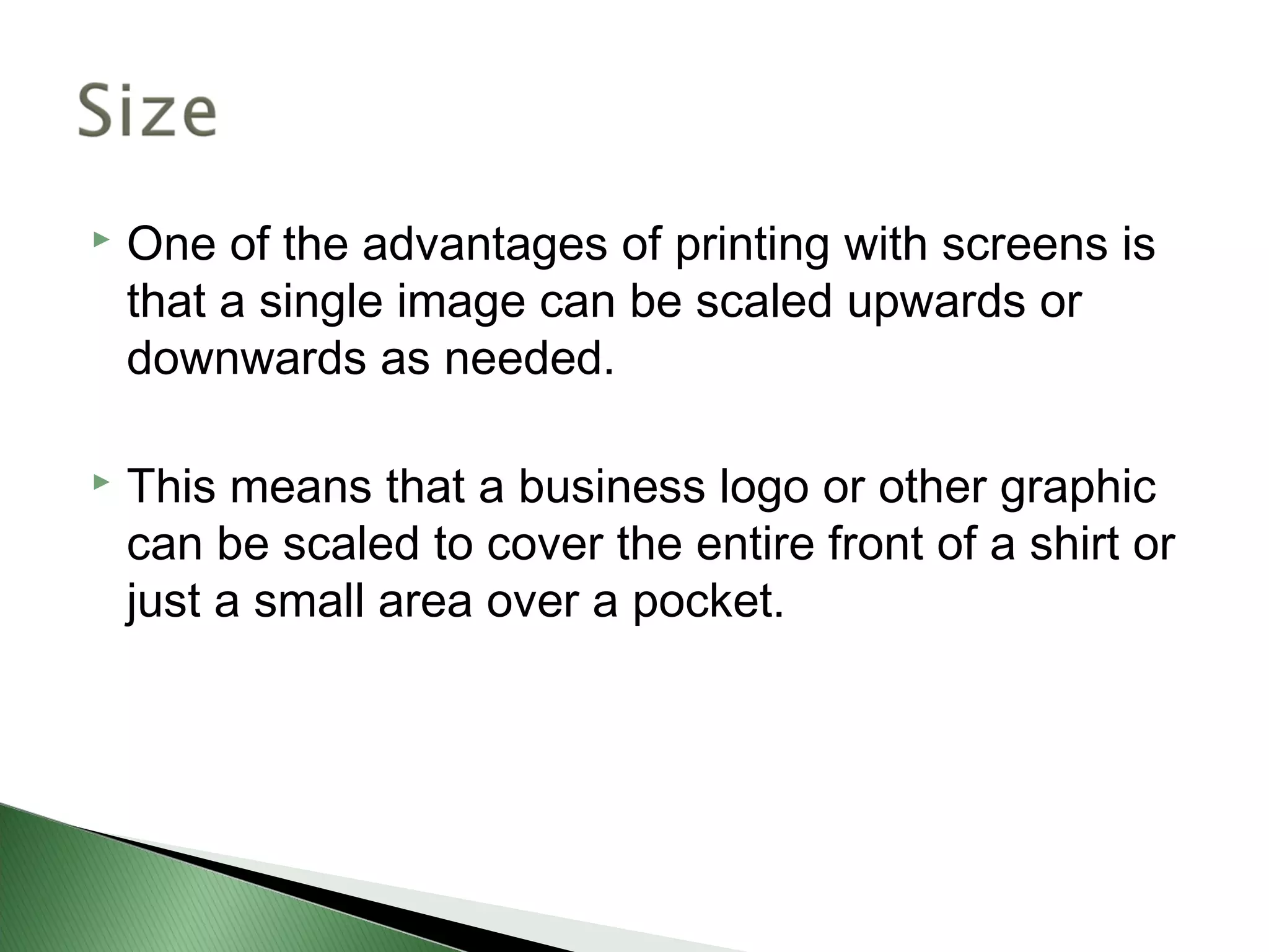    One of the advantages of printing with screens is
    that a single image can be scaled upwards or
    downwards as needed.

   This means that a business logo or other graphic
    can be scaled to cover the entire front of a shirt or
    just a small area over a pocket.
 