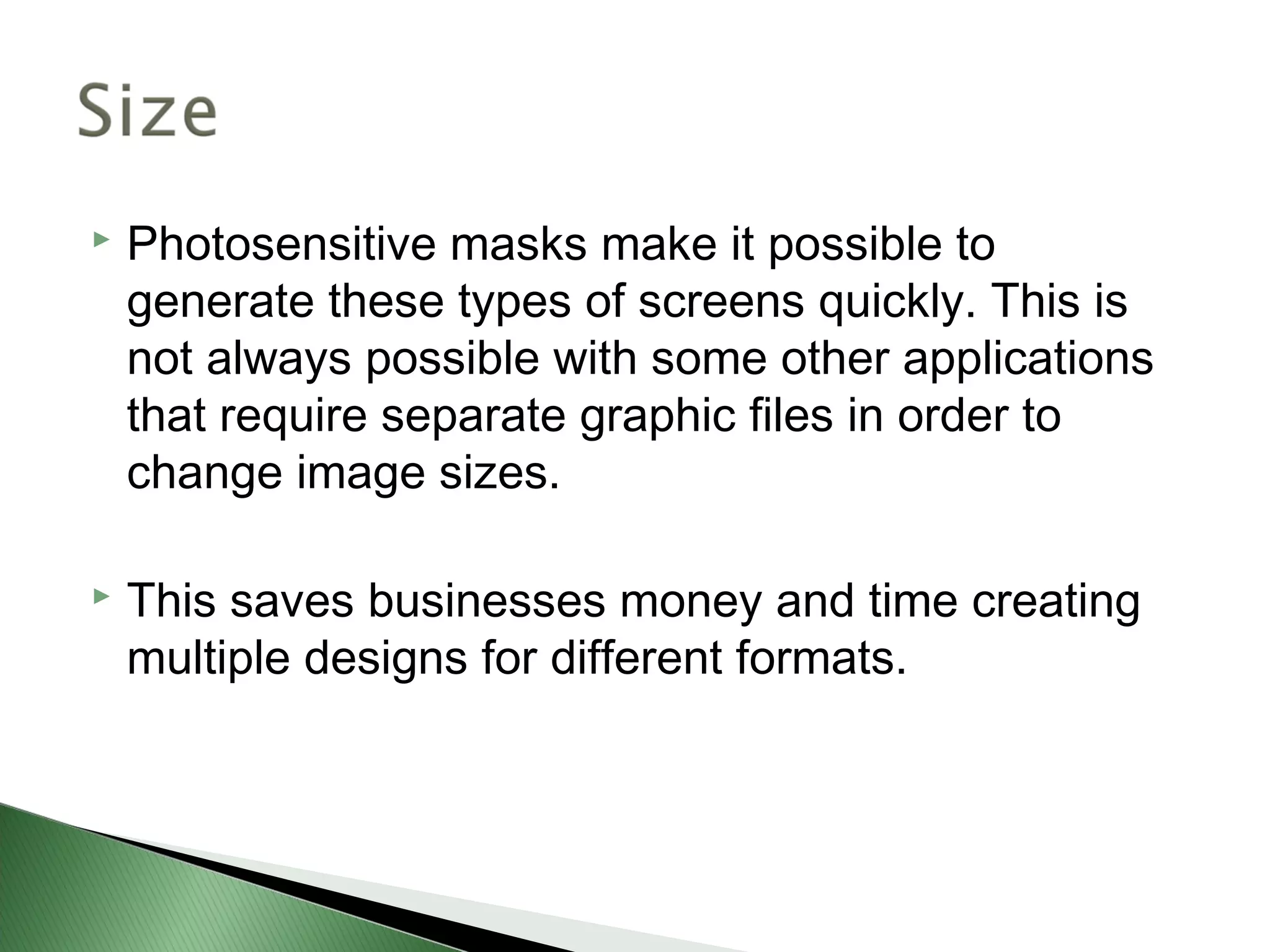    Photosensitive masks make it possible to
    generate these types of screens quickly. This is
    not always possible with some other applications
    that require separate graphic files in order to
    change image sizes.

   This saves businesses money and time creating
    multiple designs for different formats.
 