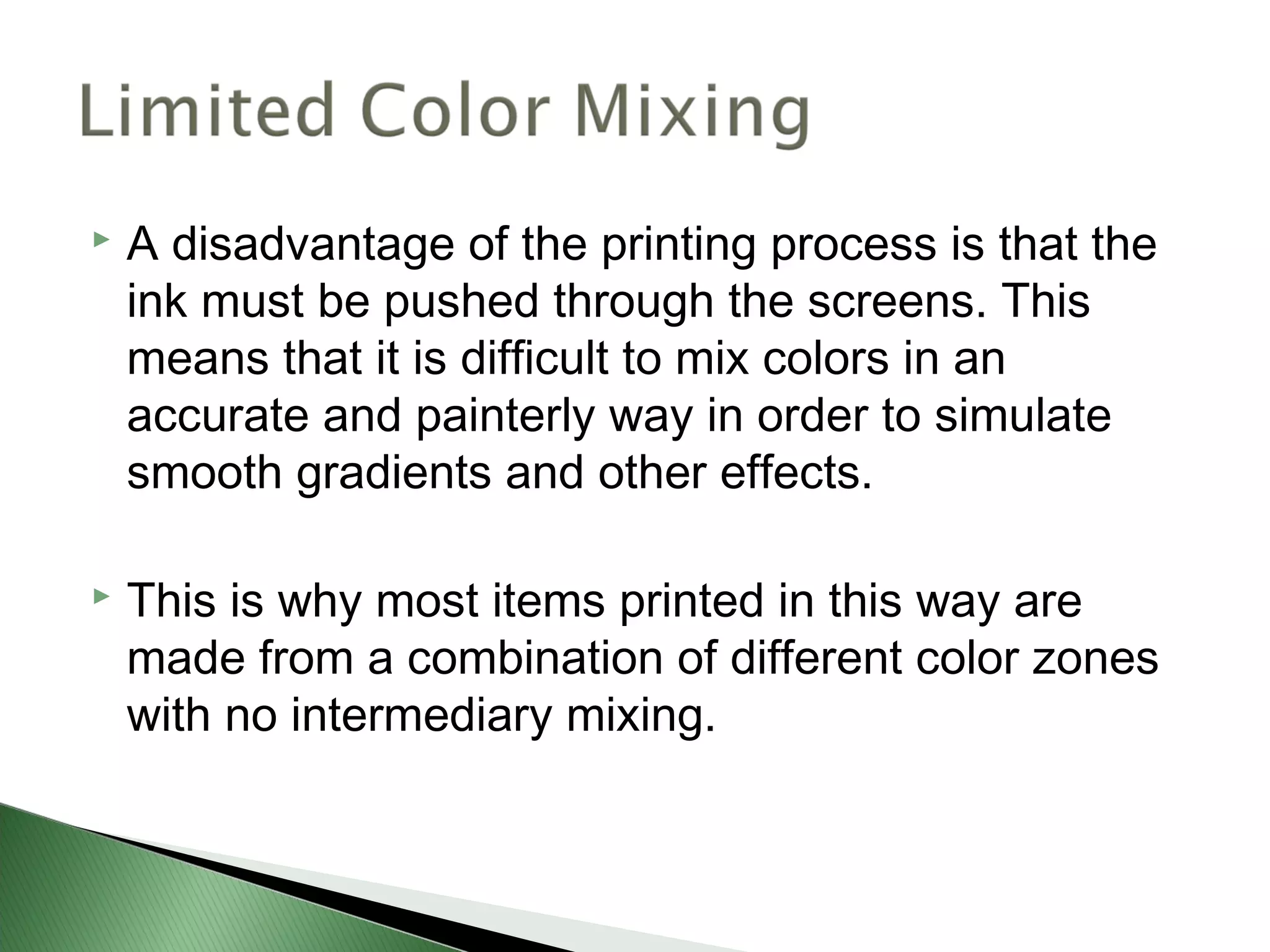    A disadvantage of the printing process is that the
    ink must be pushed through the screens. This
    means that it is difficult to mix colors in an
    accurate and painterly way in order to simulate
    smooth gradients and other effects.

   This is why most items printed in this way are
    made from a combination of different color zones
    with no intermediary mixing.
 
