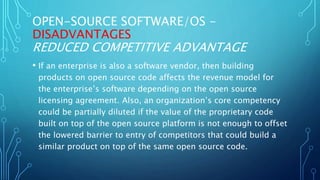 OPEN-SOURCE SOFTWARE/OS -
DISADVANTAGES
REDUCED COMPETITIVE ADVANTAGE
• If an enterprise is also a software vendor, then building
products on open source code affects the revenue model for
the enterprise’s software depending on the open source
licensing agreement. Also, an organization’s core competency
could be partially diluted if the value of the proprietary code
built on top of the open source platform is not enough to offset
the lowered barrier to entry of competitors that could build a
similar product on top of the same open source code.
 