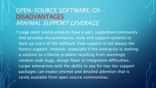 OPEN-SOURCE SOFTWARE/OS -
DISADVANTAGES
MINIMAL SUPPORT LEVERAGE
• Large open source projects have a vast, supportive community
that provides documentation, tools and support systems to
back up users of the software. Free support is not always the
fastest support, however, especially if the enterprise is seeking
a solution to a thorny problem resulting from seemingly
random code bugs, design flaws or integration difficulties.
Larger enterprises with the ability to pay for top-tier support
packages can expect prompt and detailed attention that is
rarely available from open source communities.
 