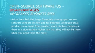 OPEN-SOURCE SOFTWARE/OS -
DISADVANTAGES
INCREASED BUSINESS RISK
• Aside from Red Hat, large financially strong open source
software vendors are few and far between. Although great
products may come from smaller, more nimble companies,
there is a significantly higher risk that they will not be there
when you need them the most.
 