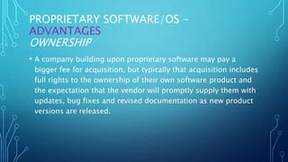 PROPRIETARY SOFTWARE/OS -
ADVANTAGES
OWNERSHIP
• A company building upon proprietary software may pay a
bigger fee for acquisition, but typically that acquisition includes
full rights to the ownership of their own software product and
the expectation that the vendor will promptly supply them with
updates, bug fixes and revised documentation as new product
versions are released.
 