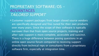 PROPRIETARY SOFTWARE/OS -
ADVANTAGES
TAILORED SUPPORT
• Customer support packages from larger closed source vendors
are specifically designed and fine-tuned for their own products
over many years. Since the scope of their software is typically
narrower than that from open source projects, training and
after-sale support is more complete, accessible and succinct.
There is a huge difference between posing questions in an
online open source forum compared to receiving support
directly from technical reps or consultants from a proprietary
software firm, especially at integration time.
 