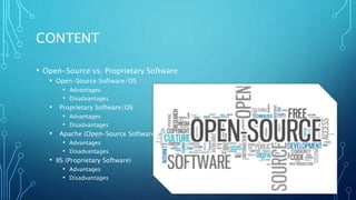 CONTENT
• Open-Source vs. Proprietary Software
• Open-Source Software/OS
• Advantages
• Disadvantages
• Proprietary Software/OS
• Advantages
• Disadvantages
• Apache (Open-Source Software)
• Advantages
• Disadvantages
• IIS (Proprietary Software)
• Advantages
• Disadvantages
 