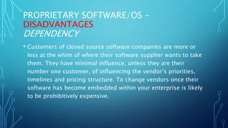 PROPRIETARY SOFTWARE/OS -
DISADVANTAGES
DEPENDENCY
• Customers of closed source software companies are more or
less at the whim of where their software supplier wants to take
them. They have minimal influence, unless they are their
number one customer, of influencing the vendor’s priorities,
timelines and pricing structure. To change vendors once their
software has become embedded within your enterprise is likely
to be prohibitively expensive.
 