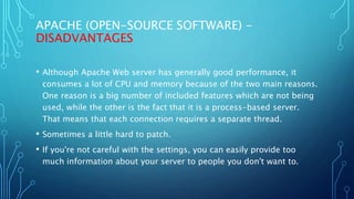 APACHE (OPEN-SOURCE SOFTWARE) -
DISADVANTAGES
• Although Apache Web server has generally good performance, it
consumes a lot of CPU and memory because of the two main reasons.
One reason is a big number of included features which are not being
used, while the other is the fact that it is a process-based server.
That means that each connection requires a separate thread.
• Sometimes a little hard to patch.
• If you're not careful with the settings, you can easily provide too
much information about your server to people you don't want to.
 