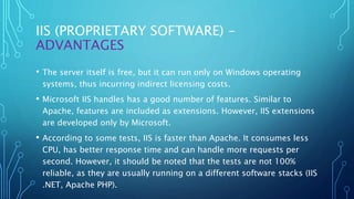IIS (PROPRIETARY SOFTWARE) -
ADVANTAGES
• The server itself is free, but it can run only on Windows operating
systems, thus incurring indirect licensing costs.
• Microsoft IIS handles has a good number of features. Similar to
Apache, features are included as extensions. However, IIS extensions
are developed only by Microsoft.
• According to some tests, IIS is faster than Apache. It consumes less
CPU, has better response time and can handle more requests per
second. However, it should be noted that the tests are not 100%
reliable, as they are usually running on a different software stacks (IIS
.NET, Apache PHP).
 
