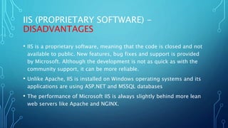 IIS (PROPRIETARY SOFTWARE) -
DISADVANTAGES
• IIS is a proprietary software, meaning that the code is closed and not
available to public. New features, bug fixes and support is provided
by Microsoft. Although the development is not as quick as with the
community support, it can be more reliable.
• Unlike Apache, IIS is installed on Windows operating systems and its
applications are using ASP.NET and MSSQL databases
• The performance of Microsoft IIS is always slightly behind more lean
web servers like Apache and NGINX.
 