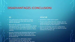 DISADVANTAGES (CONCLUSION)
IIS
• The performance of Microsoft IIS is always
slightly behind more lean web servers like
Apache and NGINX.
• Microsoft IIS is locked to the Windows
Operating System. For some components (SCCM
and WSUS) you are essentially forced to use IIS,
instead of a more open source Apache or Mono
solution.
• Security concerns over Windows IIS web servers.
While this isn't directly the fault of IIS, since
issues usually occur from vulnerabilities within
the Windows OS.
• IIS is closed source, which does remove
customizability and the ability for the
APACHE
• Sometimes a little hard to patch.
• If you're not careful with the settings, you can
easily provide too much information about your
server to people you don't want to.
• If you're not familiar with text configuration
files, it can get a little hairy, as there is no GUI
interface for setting it up.
 