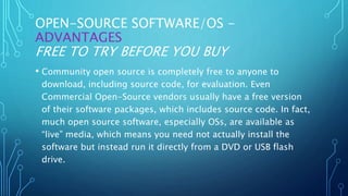OPEN-SOURCE SOFTWARE/OS -
ADVANTAGES
FREE TO TRY BEFORE YOU BUY
• Community open source is completely free to anyone to
download, including source code, for evaluation. Even
Commercial Open-Source vendors usually have a free version
of their software packages, which includes source code. In fact,
much open source software, especially OSs, are available as
“live” media, which means you need not actually install the
software but instead run it directly from a DVD or USB flash
drive.
 