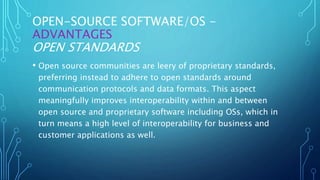OPEN-SOURCE SOFTWARE/OS -
ADVANTAGES
OPEN STANDARDS
• Open source communities are leery of proprietary standards,
preferring instead to adhere to open standards around
communication protocols and data formats. This aspect
meaningfully improves interoperability within and between
open source and proprietary software including OSs, which in
turn means a high level of interoperability for business and
customer applications as well.
 