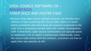OPEN-SOURCE SOFTWARE/OS -
ADVANTAGES
FEWER BUGS AND FASTER FIXES
• Because large open source software projects can literally have
millions of eyes examining the source code, there is a much
higher probability that more bugs are exposed compared to the
code from a proprietary vendor with a far smaller development
staff. Furthermore, open source communities are typically quick
to implement a fix or report a workaround. Additionally, since
the source code comes with the software, customers are free to
apply their own patches at will.
 