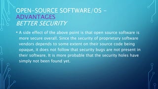 OPEN-SOURCE SOFTWARE/OS -
ADVANTAGES
BETTER SECURITY
• A side effect of the above point is that open source software is
more secure overall. Since the security of proprietary software
vendors depends to some extent on their source code being
opaque, it does not follow that security bugs are not present in
their software. It is more probable that the security holes have
simply not been found yet.
 
