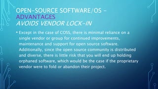 OPEN-SOURCE SOFTWARE/OS -
ADVANTAGES
AVOIDS VENDOR LOCK-IN
• Except in the case of COSS, there is minimal reliance on a
single vendor or group for continued improvements,
maintenance and support for open source software.
Additionally, since the open source community is distributed
and diverse, there is little risk that you will end up holding
orphaned software, which would be the case if the proprietary
vendor were to fold or abandon their project.
 
