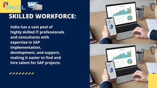 SKILLED WORKFORCE:
India has a vast pool of
highly skilled IT professionals
and consultants with
expertise in SAP
implementation,
development, and support,
making it easier to find and
hire talent for SAP projects.
 
