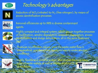 Technology’s advantages
              Reduction of NO3 (nitrates) to N2 (free nitrogen), by means of
              anoxic denitrification processes.

              Removal efficiencies up to 98% in diverse contaminant
              agents.
              Highly compact and integral system, which groups together processes
              of biofiltration, aerobic degradation, anaerobic degradation, anoxic
              denitrification and sludge dehydration, all in the same treatment
              unit.

               Produces no offensive odores, since the waste-water flow is
               subsuperficial, and the system functions mainly under aerobic
               conditions.

               Highly flexible and versatile system, that enables treating many
               types of waste-waters, as well as ample variations in its
               characteristics.
Tel.: (+506) 2224-9198 / 2225-7016      www.tebag.cr                    info@tebag.cr
 