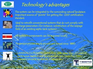 Technology’s advantages
              The system can be integrated to the surronding natural landspace.
              Important source of “points” for getting the LEED certification
              standard.
               Ideal to retrofit conventional systems that do not comply with
               discharge parameters (for instance: substitution of the seepage
               field of an existing septic tank system).

              All system’s components can be acquired locally.


               Treatment process amply proved and spread since 1890.


                LAMINAS FILTRANTES technology with more than 20 years of
                continuous research and development, and more than 1000
                successful projects worldwide in operation.


Tel.: (+506) 2224-9198 / 2225-7016      www.tebag.cr                    info@tebag.cr
 