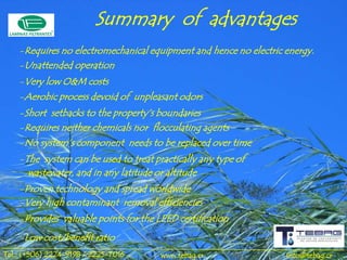Summary of advantages
    -Requires no electromechanical equipment and hence no electric energy.
    -Unattended operation
    -Very low O&M costs
    -Aerobic process devoid of unpleasant odors
    -Short setbacks to the property’s boundaries
    -Requires neither chemicals nor flocculating agents
    -No system’s component needs to be replaced over time
    -The system can be used to treat practically any type of
      wastewater, and in any latitude or altitude
    -Proven technology and spread worldwide
    -Very high contaminant removal efficiencies
    -Provides valuable points for the LEED certification
    -Low cost/benefit ratio
Tel.: (+506) 2224-9198 / 2225-7016     www.tebag.cr                info@tebag.cr
 