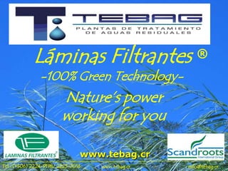 Láminas Filtrantes                       ®
               -100% Green Technology-
                         Nature’s power
                         working for you

                                www.tebag.cr
Tel.: (+506) 2224-9198/ 2225-7016   www.tebag.cr   info@tebag.cr
 