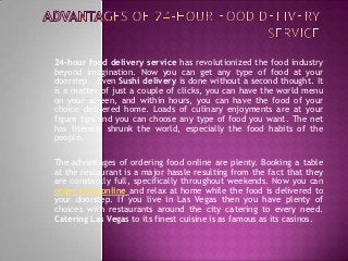 24-hour food delivery service has revolutionized the food industry
beyond imagination. Now you can get any type of food at your
doorstep. Even Sushi delivery is done without a second thought. It
is a matter of just a couple of clicks, you can have the world menu
on your screen, and within hours, you can have the food of your
choice delivered home. Loads of culinary enjoyments are at your
figure tips and you can choose any type of food you want. The net
has literally shrunk the world, especially the food habits of the
people.

The advantages of ordering food online are plenty. Booking a table
at the restaurant is a major hassle resulting from the fact that they
are constantly full, specifically throughout weekends. Now you can
order food online and relax at home while the food is delivered to
your doorstep. If you live in Las Vegas then you have plenty of
choices with restaurants around the city catering to every need.
Catering Las Vegas to its finest cuisine is as famous as its casinos.
 