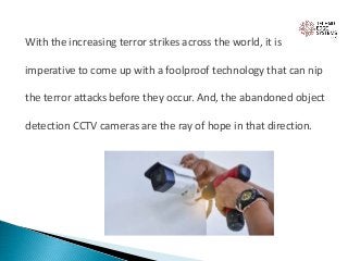 With the increasing terror strikes across the world, it is
imperative to come up with a foolproof technology that can nip
the terror attacks before they occur. And, the abandoned object
detection CCTV cameras are the ray of hope in that direction.
 